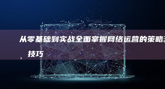 从零基础到实战：全面掌握网络运营的策略与技巧